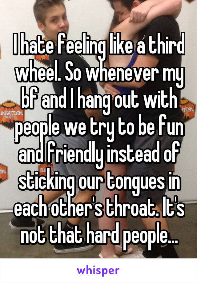 I hate feeling like a third wheel. So whenever my bf and I hang out with people we try to be fun and friendly instead of sticking our tongues in each other's throat. It's not that hard people...