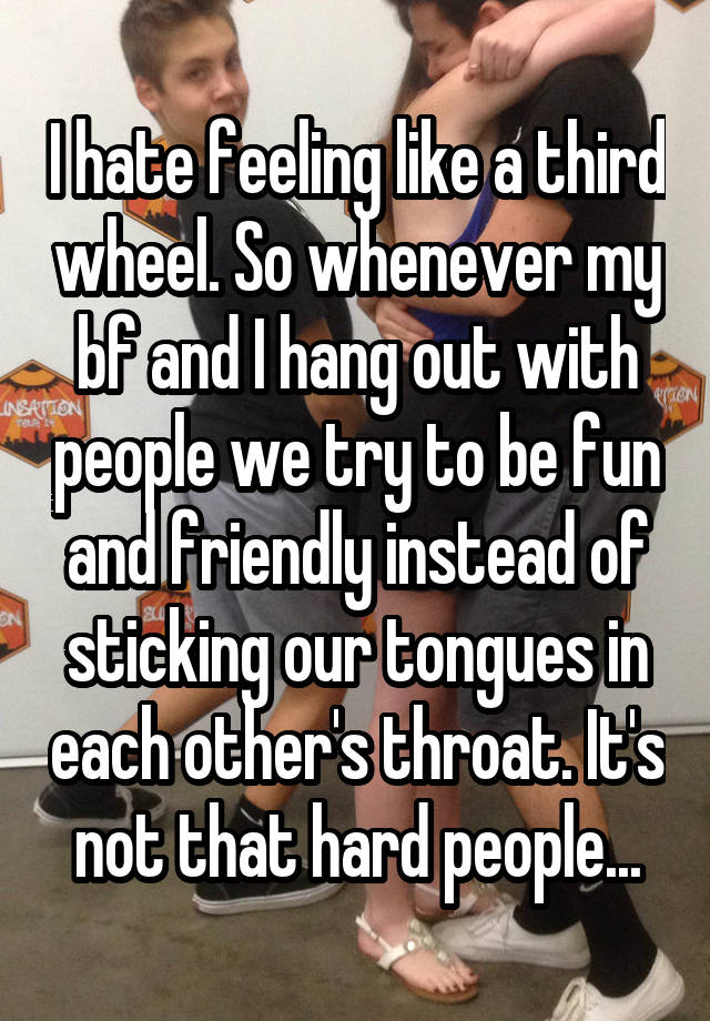 I hate feeling like a third wheel. So whenever my bf and I hang out with people we try to be fun and friendly instead of sticking our tongues in each other's throat. It's not that hard people...