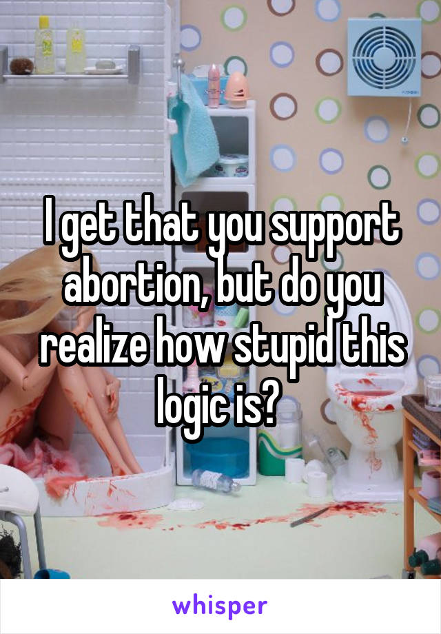 I get that you support abortion, but do you realize how stupid this logic is? 