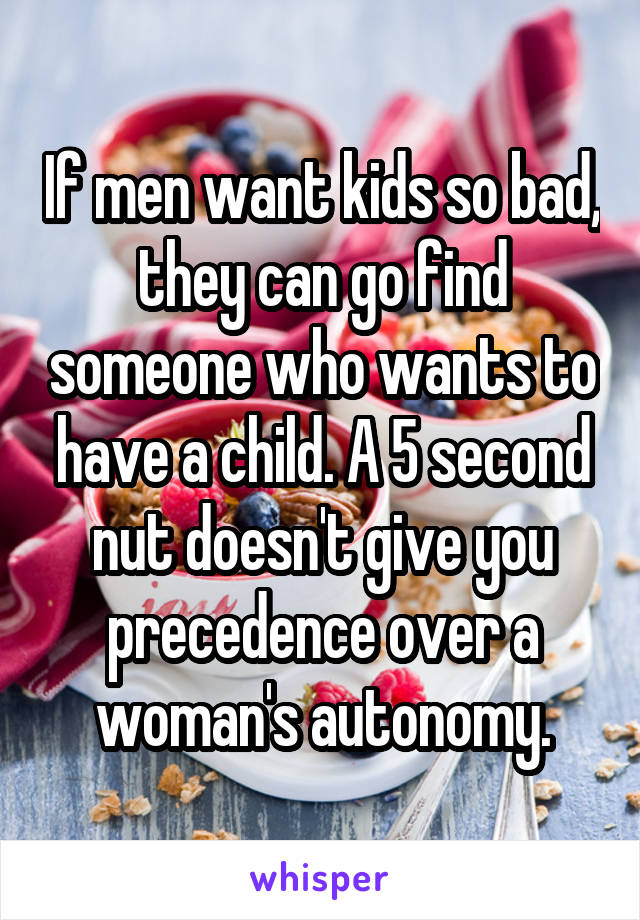 If men want kids so bad, they can go find someone who wants to have a child. A 5 second nut doesn't give you precedence over a woman's autonomy.