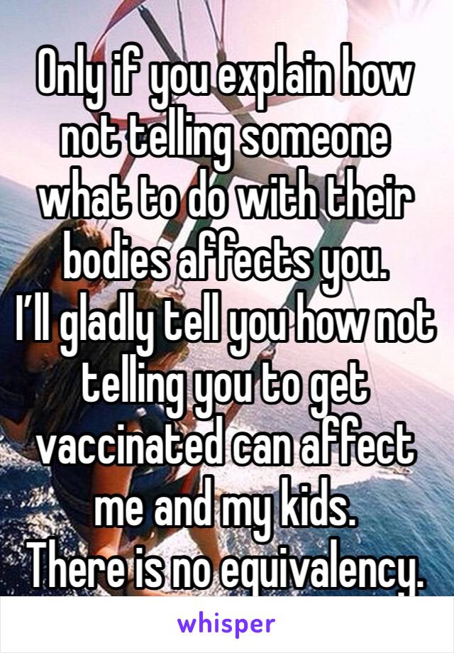 Only if you explain how not telling someone what to do with their bodies affects you. 
I’ll gladly tell you how not telling you to get vaccinated can affect me and my kids. 
There is no equivalency.