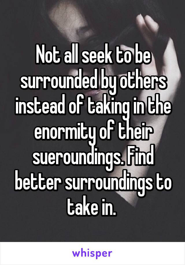 Not all seek to be surrounded by others instead of taking in the enormity of their sueroundings. Find better surroundings to take in. 