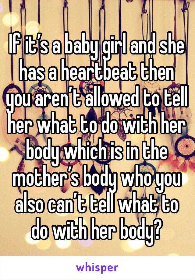 If it’s a baby girl and she has a heartbeat then you aren’t allowed to tell her what to do with her body which is in the mother’s body who you also can’t tell what to do with her body?