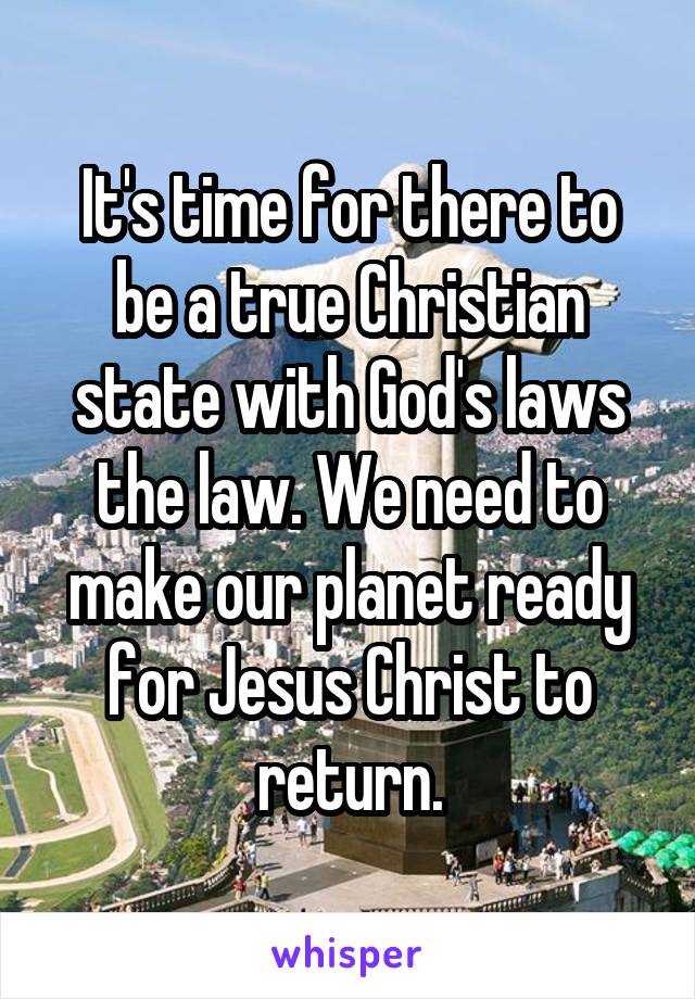 It's time for there to be a true Christian state with God's laws the law. We need to make our planet ready for Jesus Christ to return.