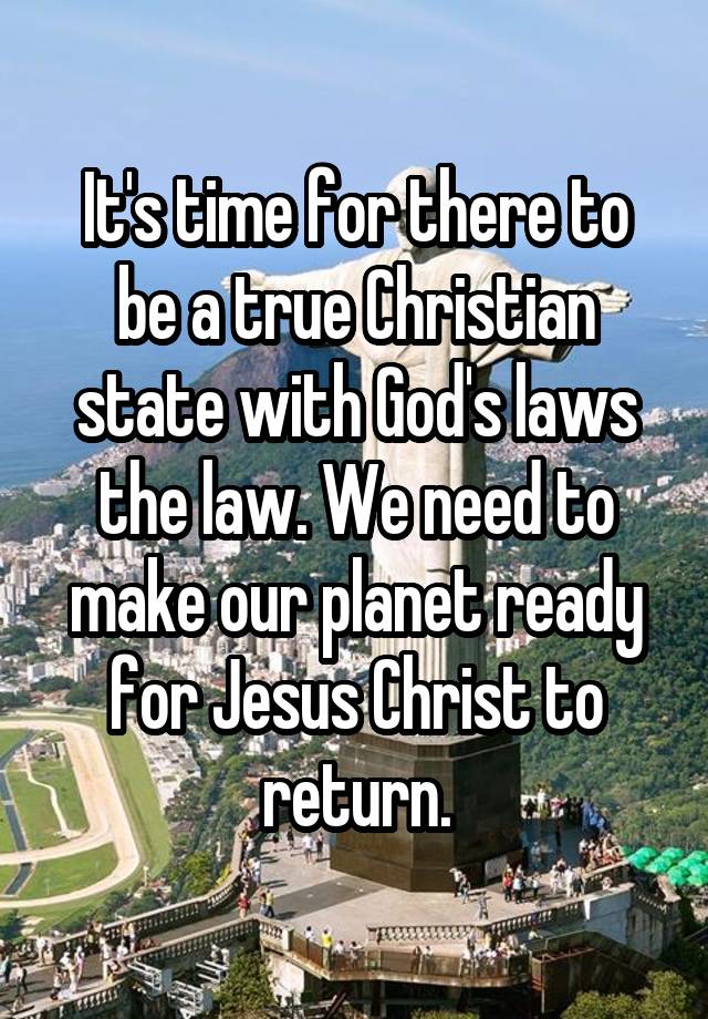 It's time for there to be a true Christian state with God's laws the law. We need to make our planet ready for Jesus Christ to return.