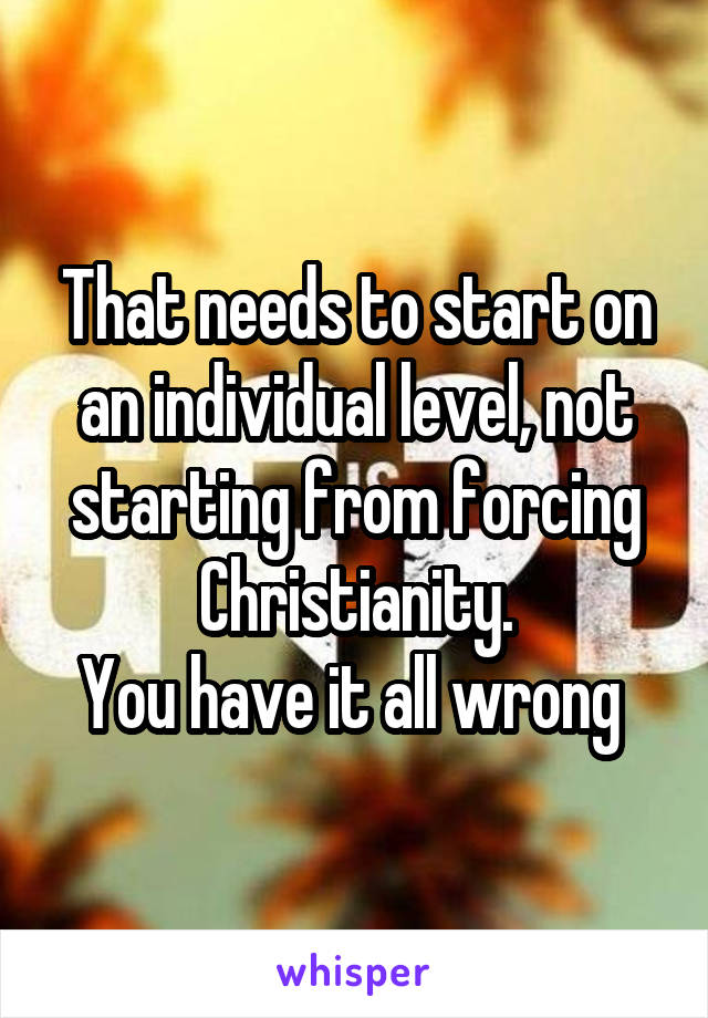 That needs to start on an individual level, not starting from forcing Christianity.
You have it all wrong 