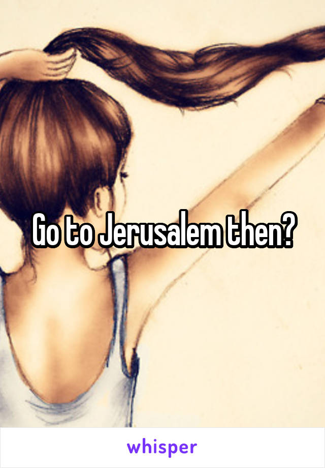 Go to Jerusalem then?