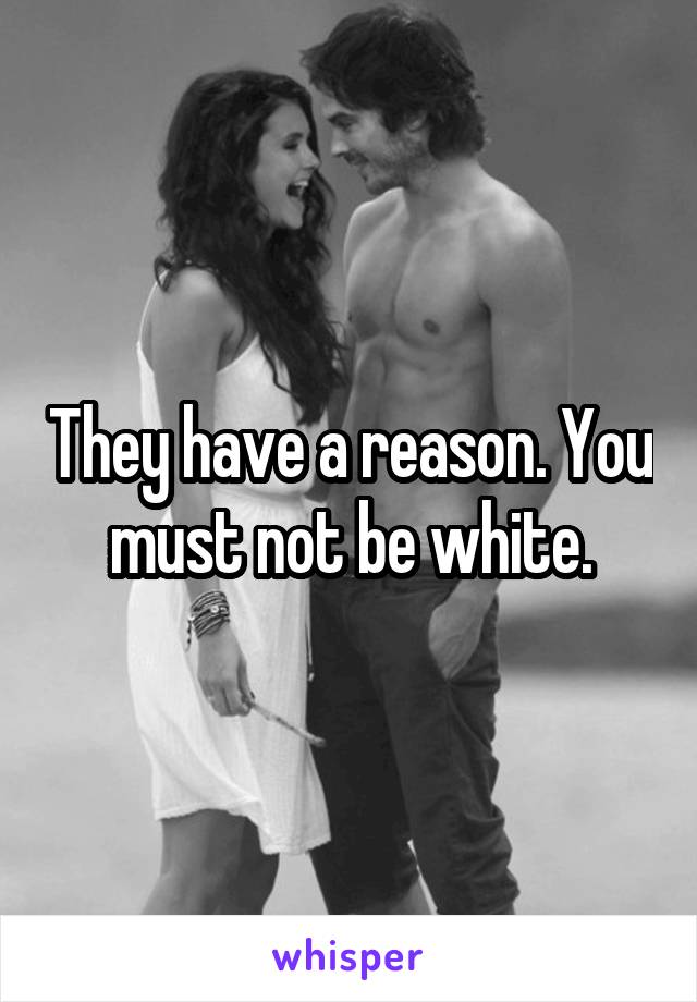 They have a reason. You must not be white.