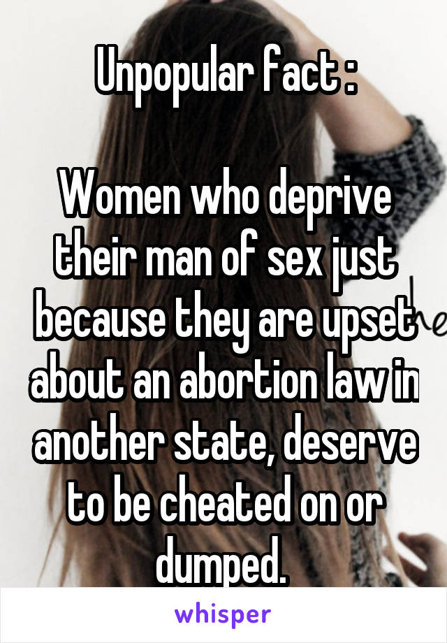 Unpopular fact :

Women who deprive their man of sex just because they are upset about an abortion law in another state, deserve to be cheated on or dumped. 