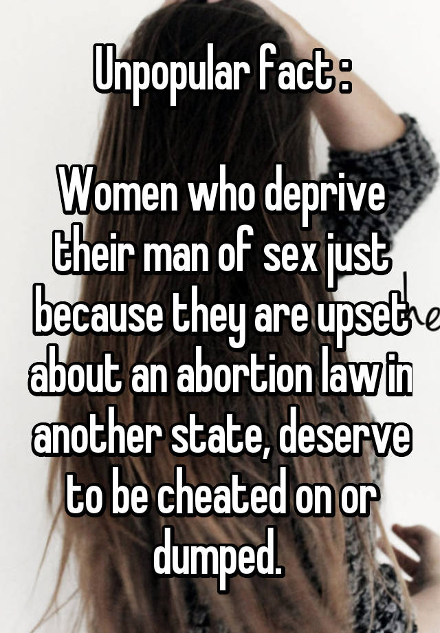 Unpopular fact :

Women who deprive their man of sex just because they are upset about an abortion law in another state, deserve to be cheated on or dumped. 