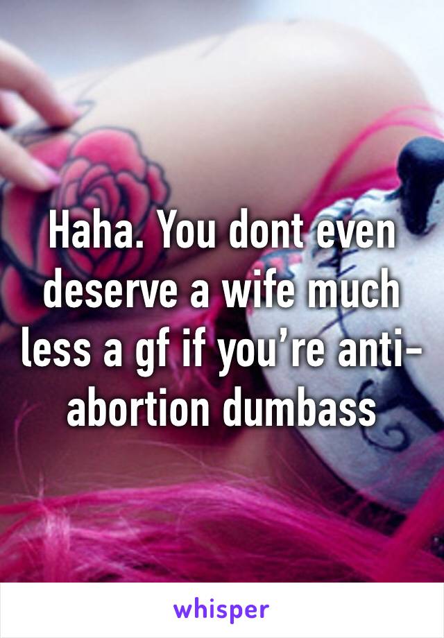 Haha. You dont even deserve a wife much less a gf if you’re anti-abortion dumbass