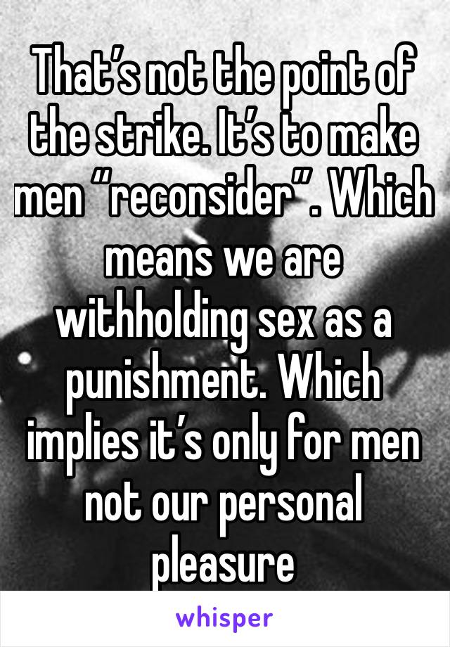 That’s not the point of the strike. It’s to make men “reconsider”. Which means we are withholding sex as a punishment. Which implies it’s only for men not our personal pleasure 