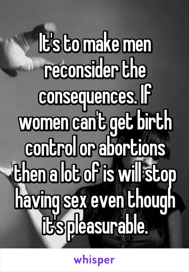 It's to make men reconsider the consequences. If women can't get birth control or abortions then a lot of is will stop having sex even though it's pleasurable.