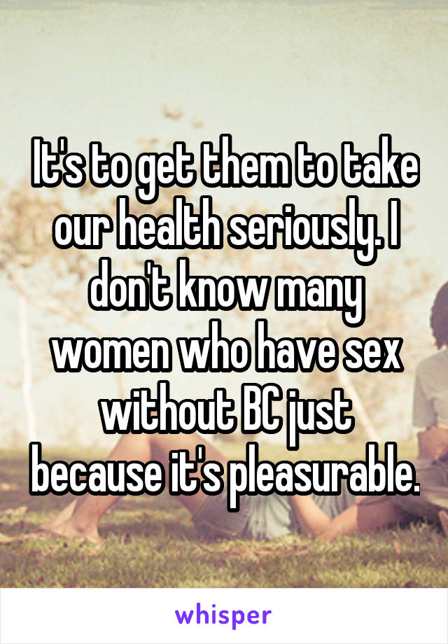 It's to get them to take our health seriously. I don't know many women who have sex without BC just because it's pleasurable.