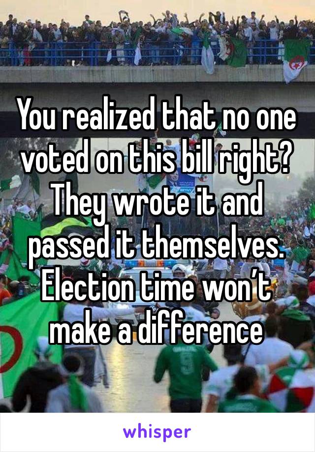 You realized that no one voted on this bill right? They wrote it and passed it themselves. Election time won’t make a difference 