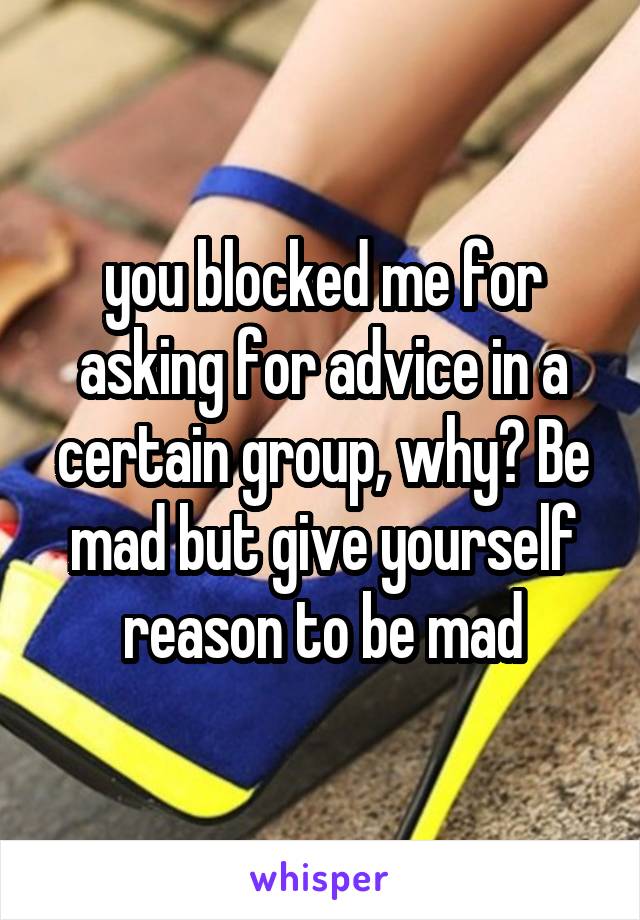 you blocked me for asking for advice in a certain group, why? Be mad but give yourself reason to be mad