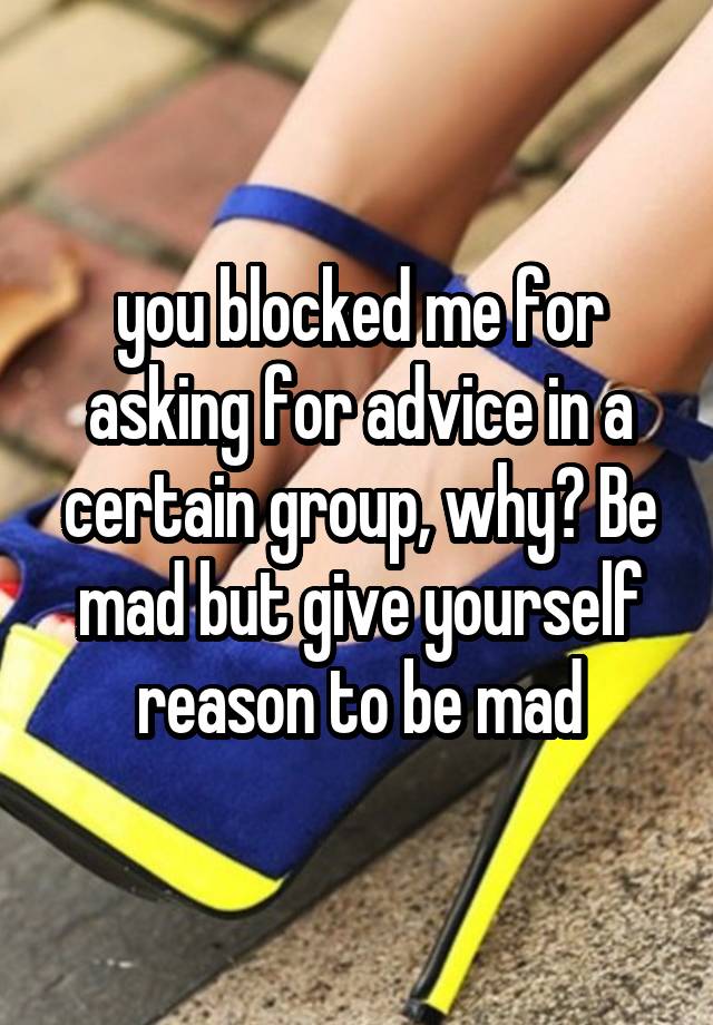 you blocked me for asking for advice in a certain group, why? Be mad but give yourself reason to be mad