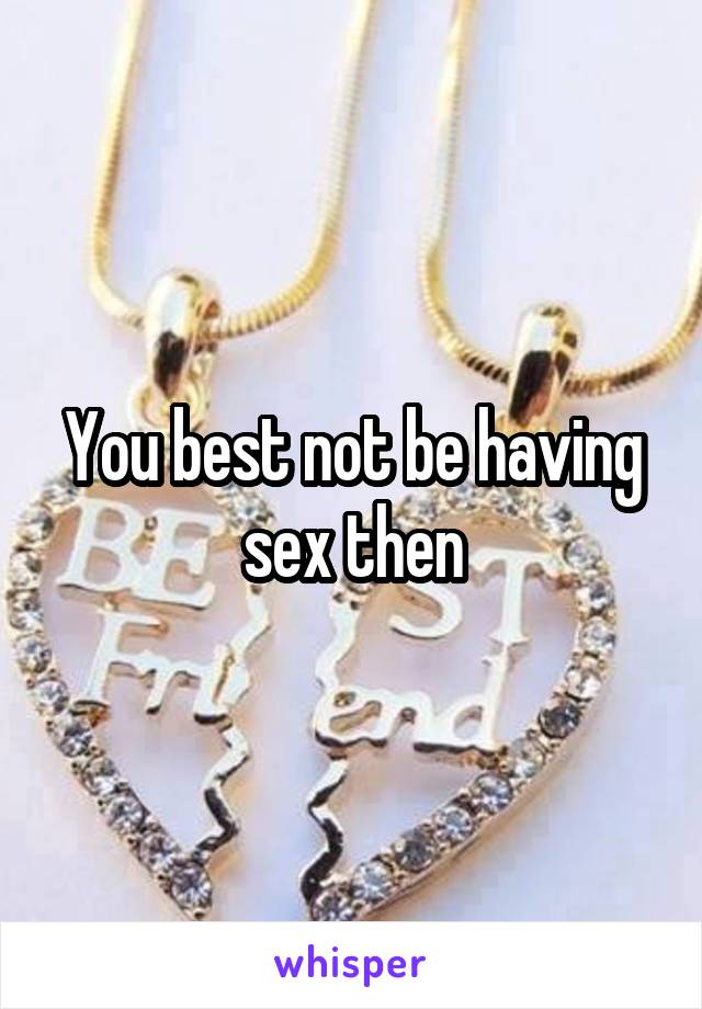 You best not be having sex then