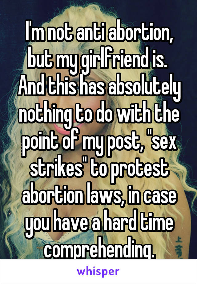 I'm not anti abortion, but my girlfriend is.  And this has absolutely nothing to do with the point of my post, "sex strikes" to protest abortion laws, in case you have a hard time comprehending.