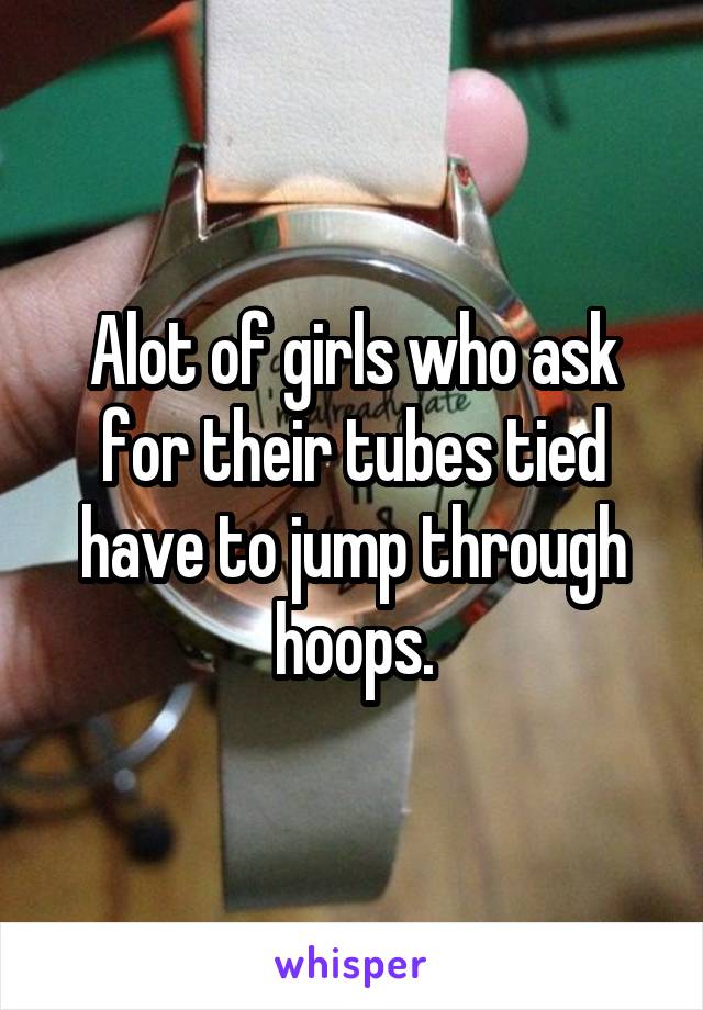 Alot of girls who ask for their tubes tied have to jump through hoops.