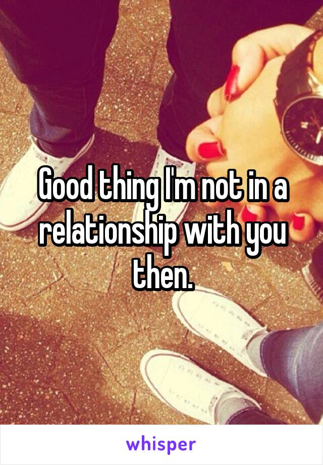 Good thing I'm not in a relationship with you then.