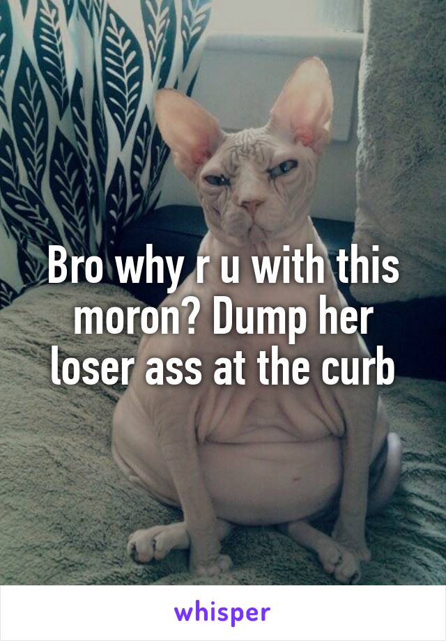 Bro why r u with this moron? Dump her loser ass at the curb