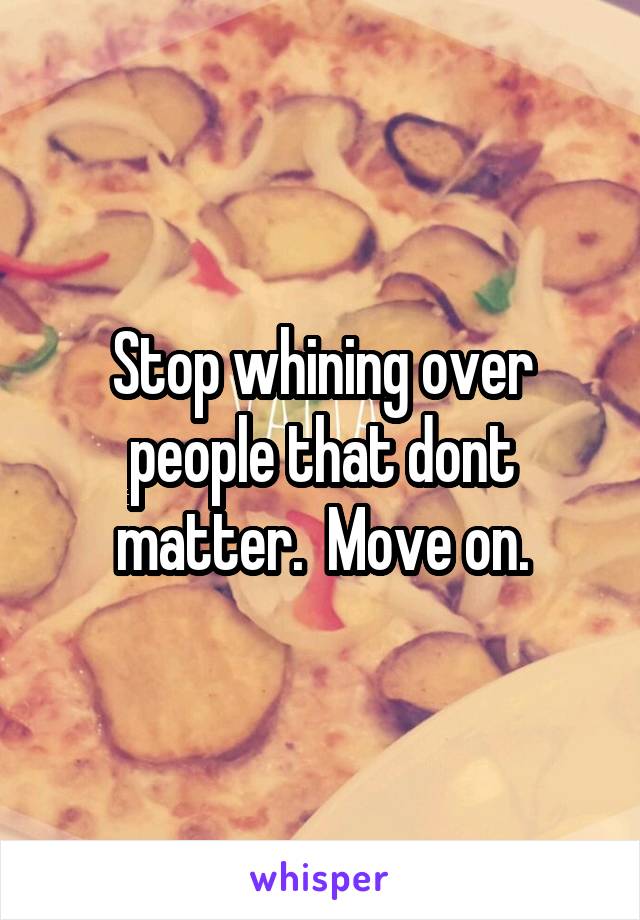 Stop whining over people that dont matter.  Move on.