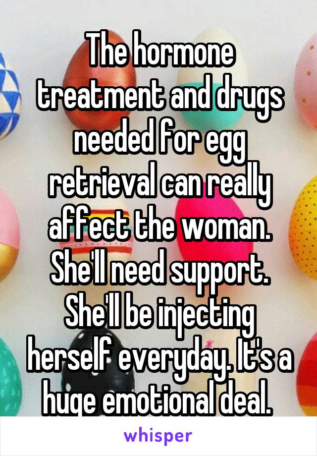 The hormone treatment and drugs needed for egg retrieval can really affect the woman. She'll need support. She'll be injecting herself everyday. It's a huge emotional deal. 