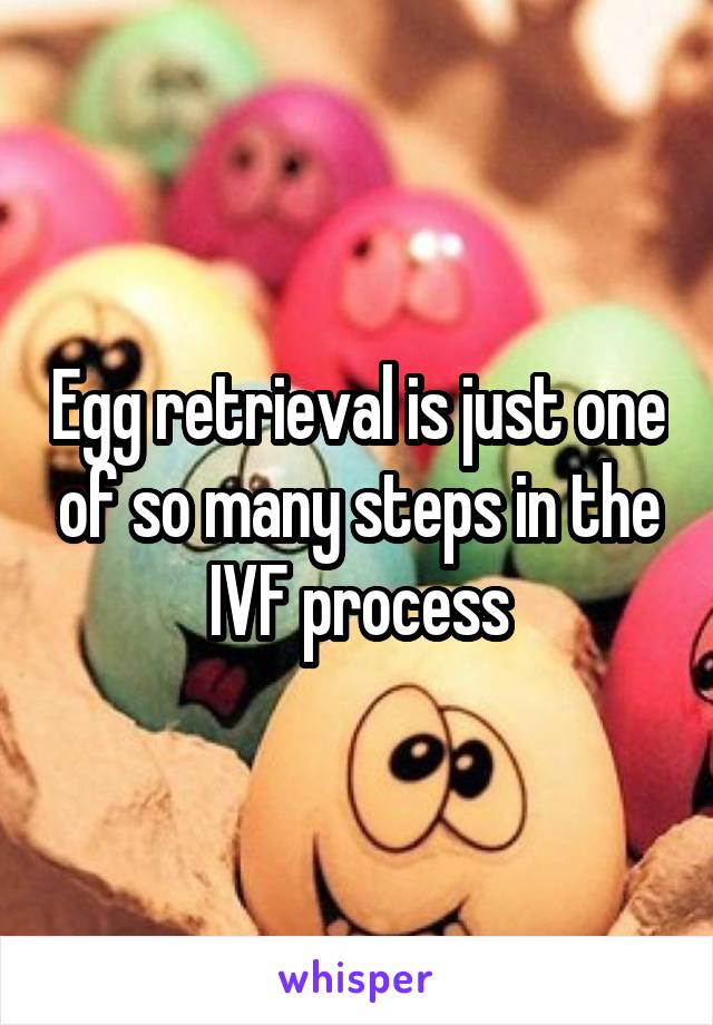 Egg retrieval is just one of so many steps in the IVF process
