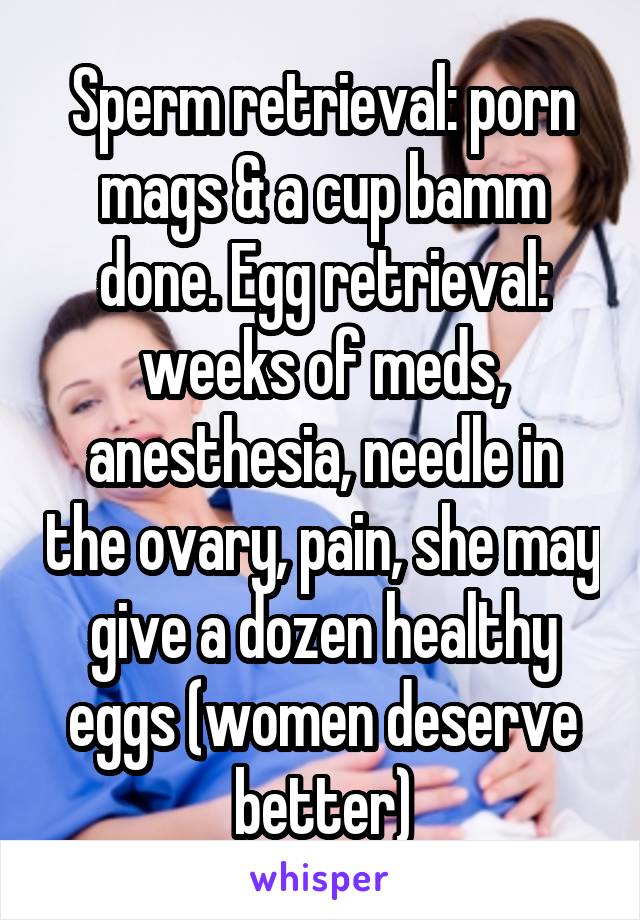 Sperm retrieval: porn mags & a cup bamm done. Egg retrieval: weeks of meds, anesthesia, needle in the ovary, pain, she may give a dozen healthy eggs (women deserve better)