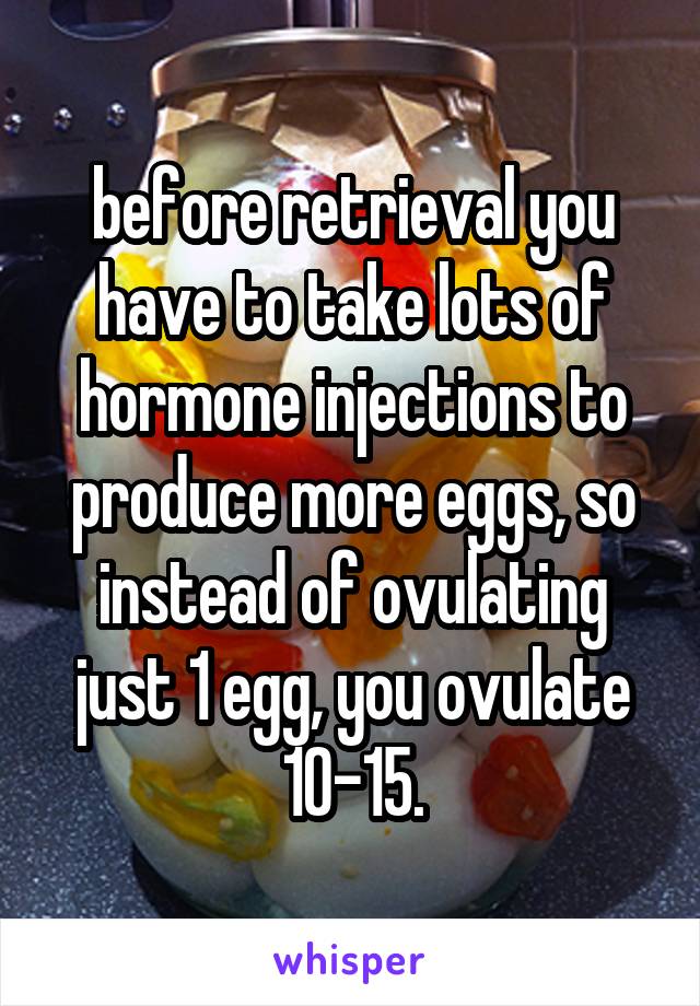 before retrieval you have to take lots of hormone injections to produce more eggs, so instead of ovulating just 1 egg, you ovulate 10-15.
