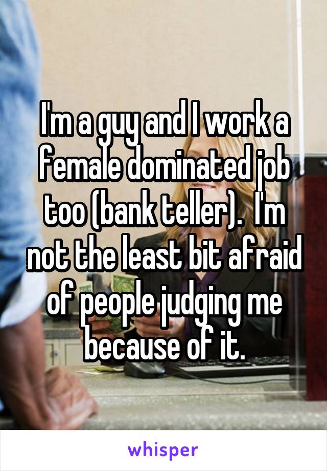 I'm a guy and I work a female dominated job too (bank teller).  I'm not the least bit afraid of people judging me because of it.