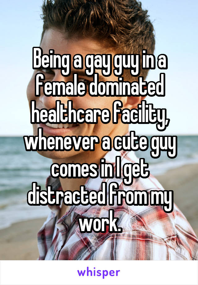 Being a gay guy in a female dominated healthcare facility, whenever a cute guy comes in I get distracted from my work.