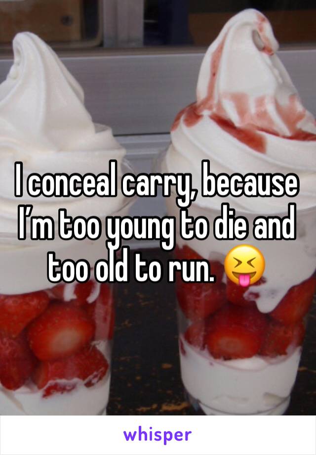 I conceal carry, because I’m too young to die and too old to run. 😝