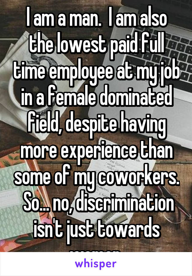 I am a man.  I am also the lowest paid full time employee at my job in a female dominated field, despite having more experience than some of my coworkers.  So... no, discrimination isn't just towards women.