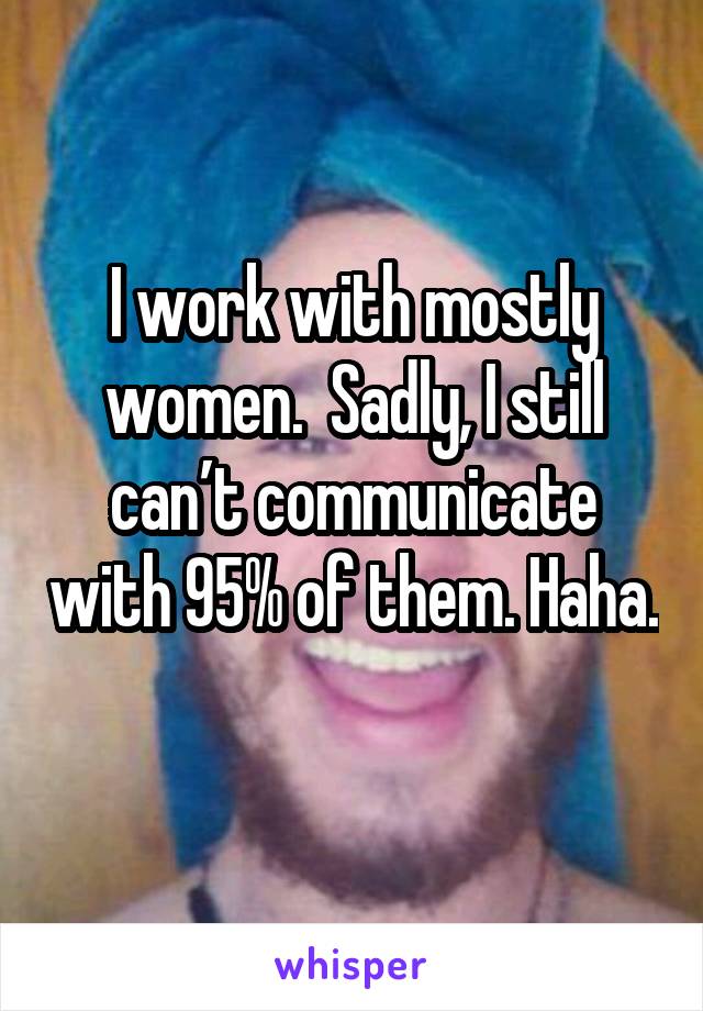 I work with mostly women.  Sadly, I still can’t communicate with 95% of them. Haha. 