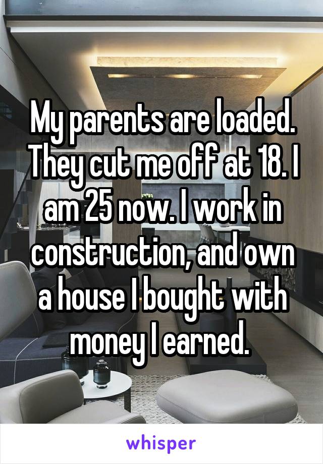 My parents are loaded. They cut me off at 18. I am 25 now. I work in construction, and own a house I bought with money I earned. 