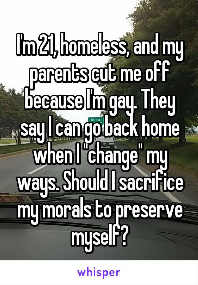 I'm 21, homeless, and my parents cut me off because I'm gay. They say I can go back home when I "change" my ways. Should I sacrifice my morals to preserve myself?