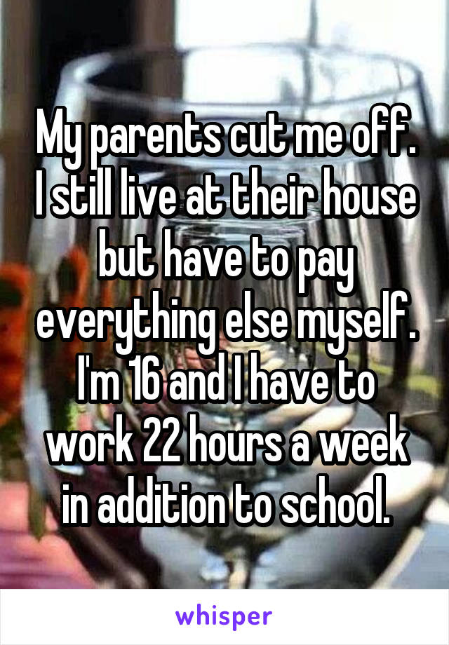 My parents cut me off. I still live at their house but have to pay everything else myself. I'm 16 and I have to work 22 hours a week in addition to school.