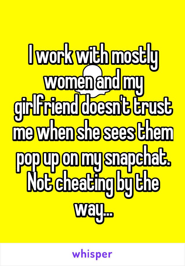 I work with mostly women and my girlfriend doesn't trust me when she sees them pop up on my snapchat. Not cheating by the way...