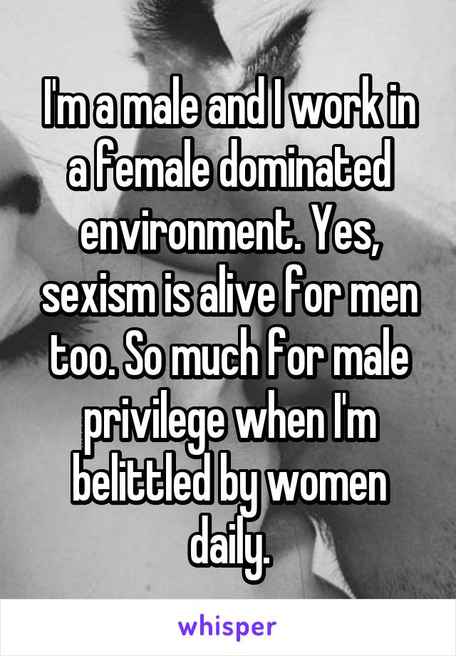 I'm a male and I work in a female dominated environment. Yes, sexism is alive for men too. So much for male privilege when I'm belittled by women daily.
