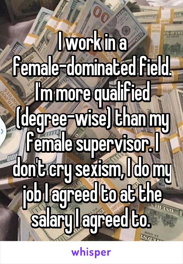 I work in a female-dominated field. I'm more qualified (degree-wise) than my female supervisor. I don't cry sexism, I do my job I agreed to at the salary I agreed to. 