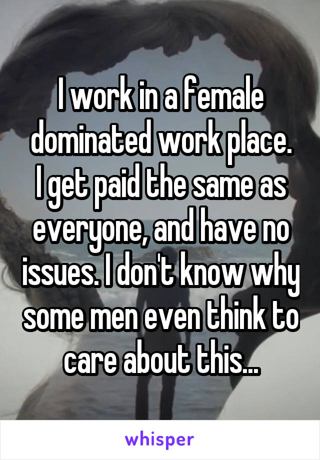 I work in a female dominated work place.
I get paid the same as everyone, and have no issues. I don't know why some men even think to care about this...