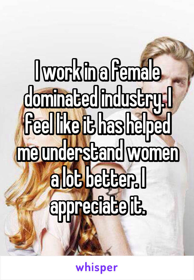  I work in a female dominated industry. I feel like it has helped me understand women a lot better. I appreciate it.