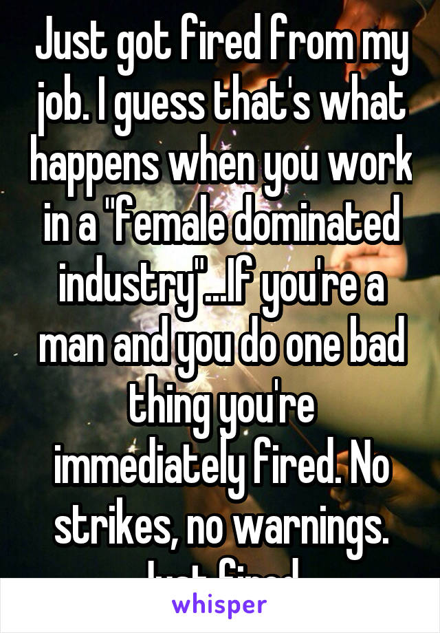 Just got fired from my job. I guess that's what happens when you work in a "female dominated industry"...If you're a man and you do one bad thing you're immediately fired. No strikes, no warnings. Just fired.