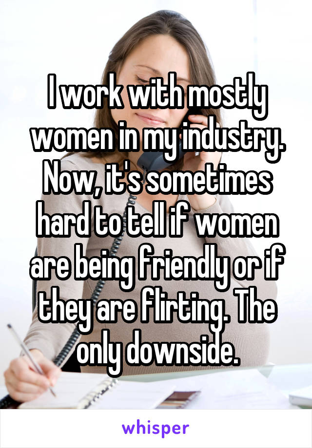 I work with mostly women in my industry. Now, it's sometimes hard to tell if women are being friendly or if they are flirting. The only downside.