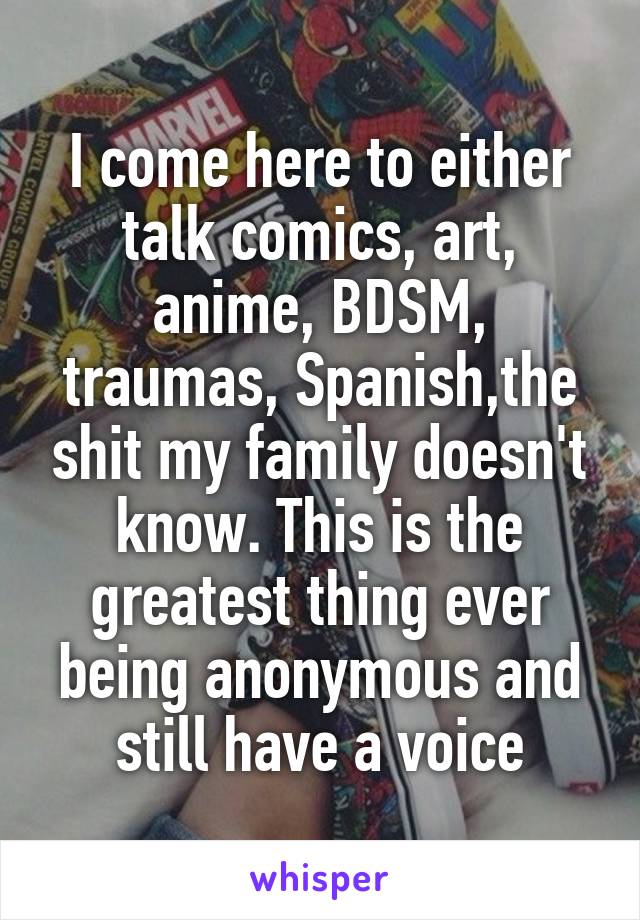 I come here to either talk comics, art, anime, BDSM, traumas, Spanish,the shit my family doesn't know. This is the greatest thing ever being anonymous and still have a voice