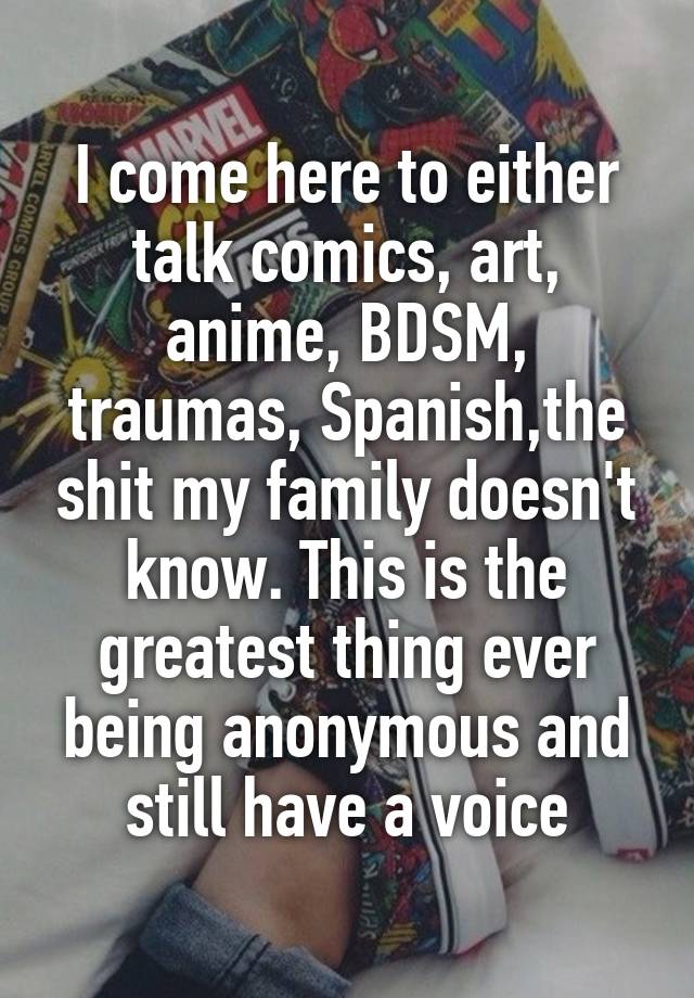 I come here to either talk comics, art, anime, BDSM, traumas, Spanish,the shit my family doesn't know. This is the greatest thing ever being anonymous and still have a voice