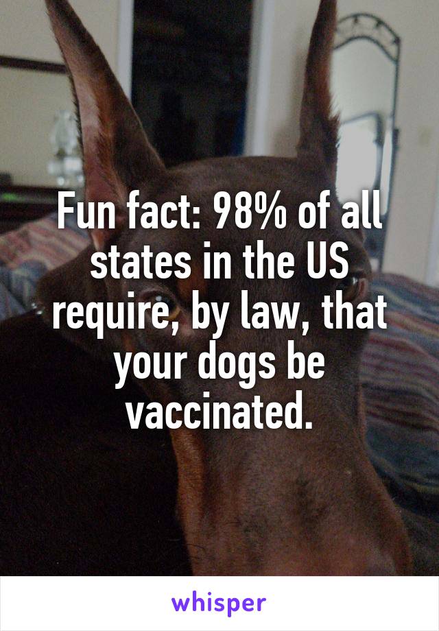 Fun fact: 98% of all states in the US require, by law, that your dogs be vaccinated.