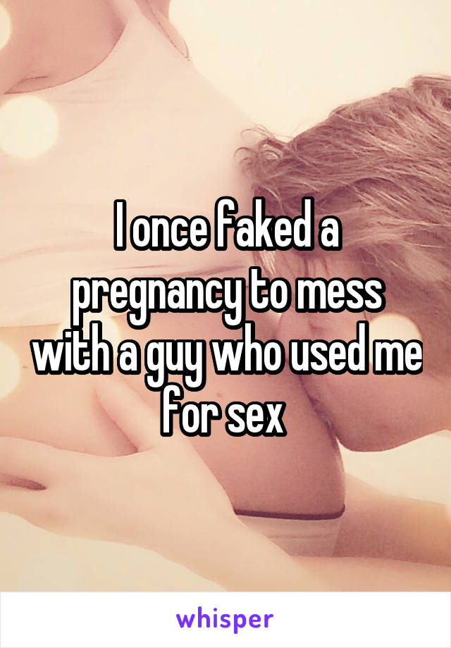 I once faked a pregnancy to mess with a guy who used me for sex 